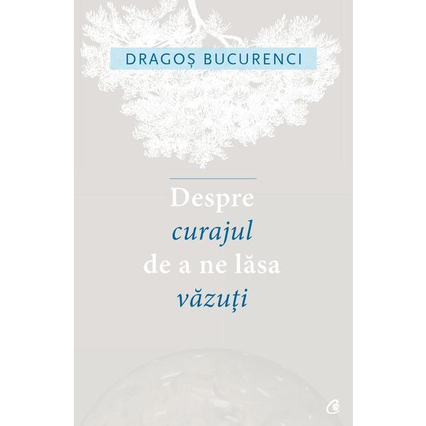 Despre curajul de a ne lasa vazuti - Dragos Bucurenci, editura Curtea Veche