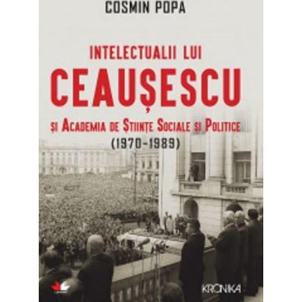 Intelectualii lui Ceausescu si Academia de Stiinte Sociale si Politice (1970-1989) - Cosmin Popa, editura Litera