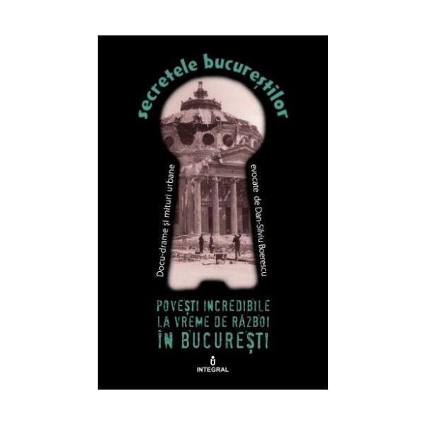 Secretele Bucurestilor vol.10: Povesti incredibile la vreme de razboi in Bucuresti - Dan-Silviu Boerescu, editura Integral