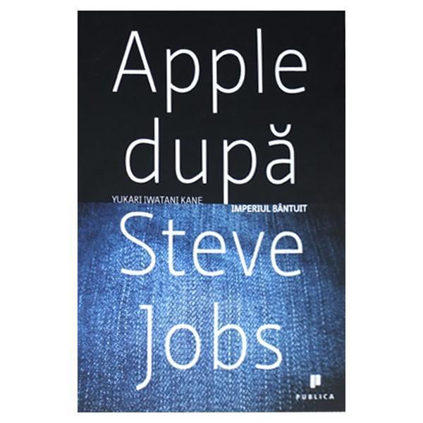 Apple dupa Steve Jobs. Imperiul bantuit - Yukari Iwatani Kane, editura Publica
