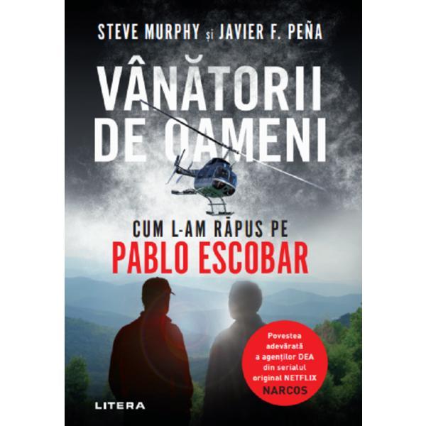 Vanatorii de oameni. Cum l-am rapus pe Pablo Escobar - Steve Murphy, Javier F. Pena, editura Litera