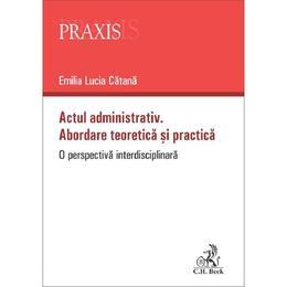 Actul administrativ. Abordare teoretica si practica - Emilia Lucia Catana, editura C.h. Beck