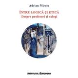 Intre logica si etica. Despre profesori si colegi - Adrian Miroiu, editura Institutul European