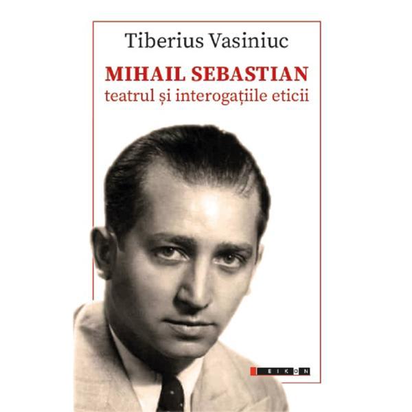 Mihail Sebastian: Teatrul si interogatiile eticii - Tiberius Vasiniuc, editura Eikon