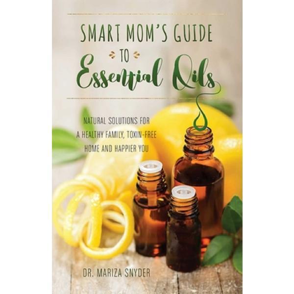 Smart Mom&#039;s Guide To Essential Oils: Natural Solutions for a Healthy Family, Toxin-Free Home and Happier You - Mariza Snyder