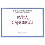 Evita cancerul! - Prof. Univ. Dr. Pavel Chirila, editura Christiana