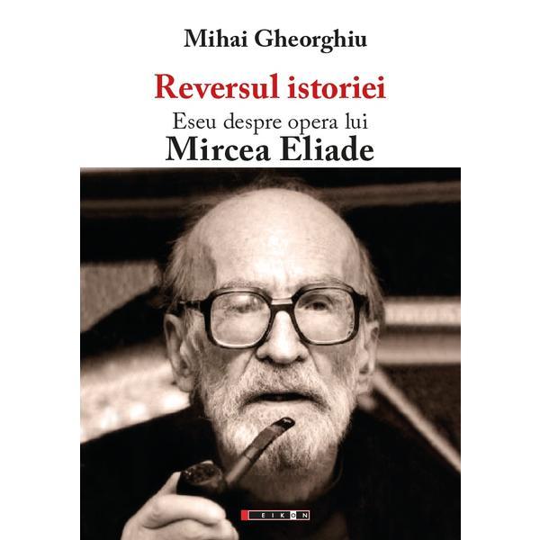 Reversul istoriei. Eseu despre opera lui Mircea Eliade - Mihai Gheorghiu, editura Eikon