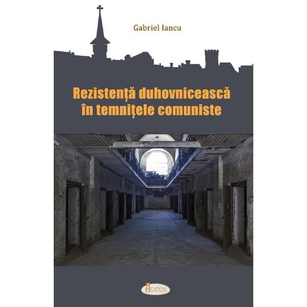 Rezistenta duhovniceasca in temnitele comuniste - Gabriel Iancu, editura Agaton