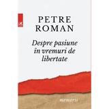 Despre pasiune in vreme de libertate - Petre Roman, editura Cartea Romaneasca