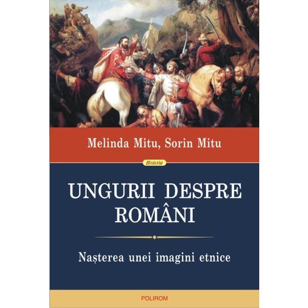 Ungurii Despre Romani. Nasterea Unei Imagini Etnice - Melinda Mitu, Sorin Mitu, editura Polirom