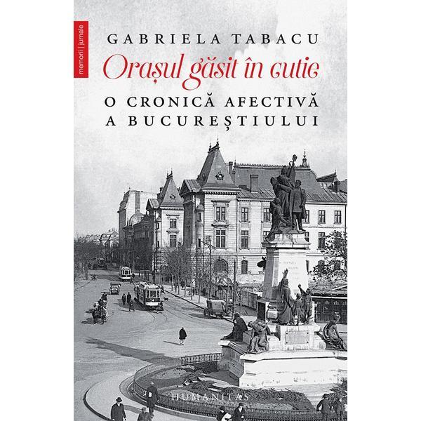 Orasul gasit in cutie. O cronica afectiva a Bucurestiului - Gabriela Tabacu, editura Humanitas