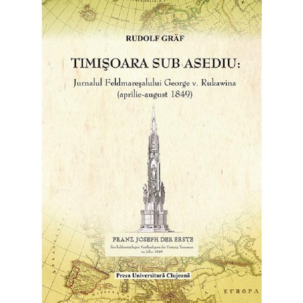 Timisoara sub asediu. Jurnalul Feldmaresalului George V. Rukawina (aprilie-august 1849) - Rudolf Graf, editura Presa Universitara Clujeana