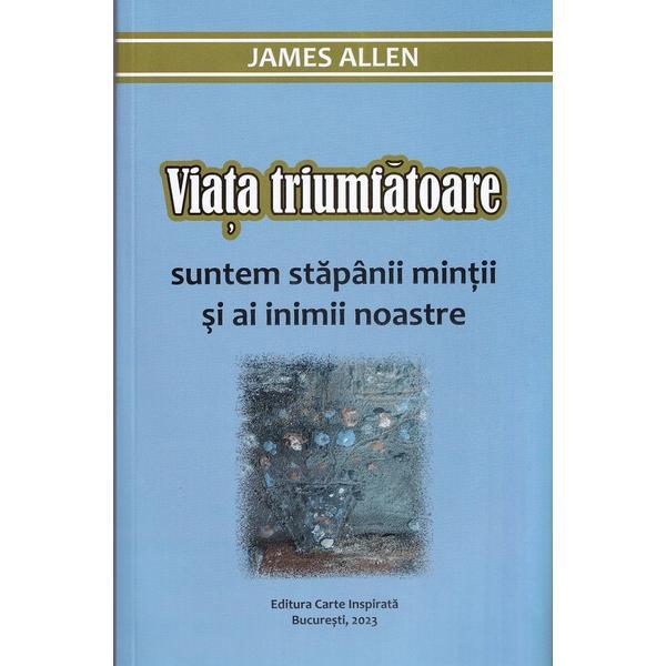 Viata Triumfatoare. Suntem Stapanii Mintii Si Ai Inimii Noastre - James Allen