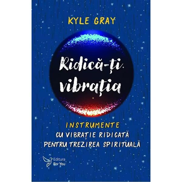 Ridica-ti vibratia. Instrumente cu vibratie ridicata pentru trezirea spirituala - Kyle Gray, editura For You