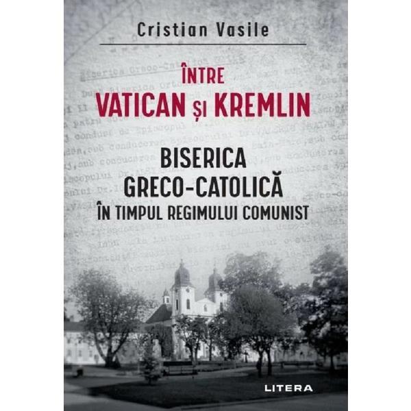 Intre Vatican si Kremlin. Biserica Greco-catolica In Timpul Regimului Comunist - Cristian Vasile, Editura Litera