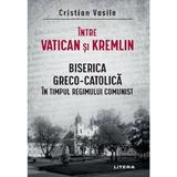 Intre Vatican si Kremlin. Biserica Greco-catolica In Timpul Regimului Comunist - Cristian Vasile, Editura Litera