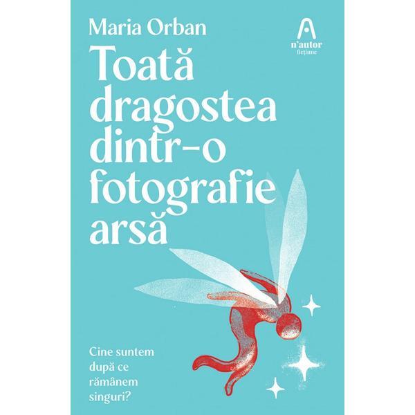 Toata dragostea dintr-o fotografie arsa. Cine suntem dupa ce ramanem singuri? - Maria Orban, editura Nemira