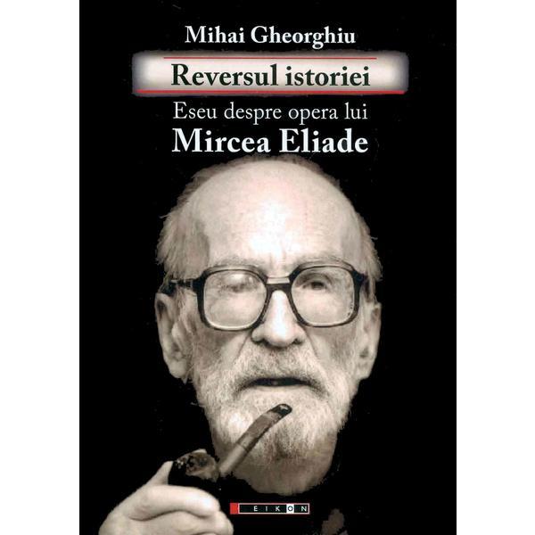 Reversul istoriei. Eseu Ddspre opera lui Mircea Eliade - Mihai Gheorghiu, editura Eikon