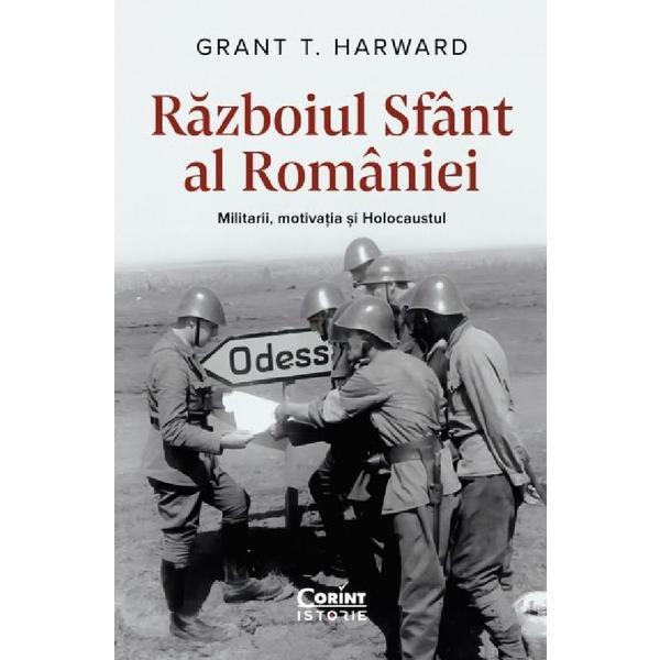 Razboiul sfant al Romaniei. Militarii, motivatia si Holocaustul - Grant T. Harward, editura Corint