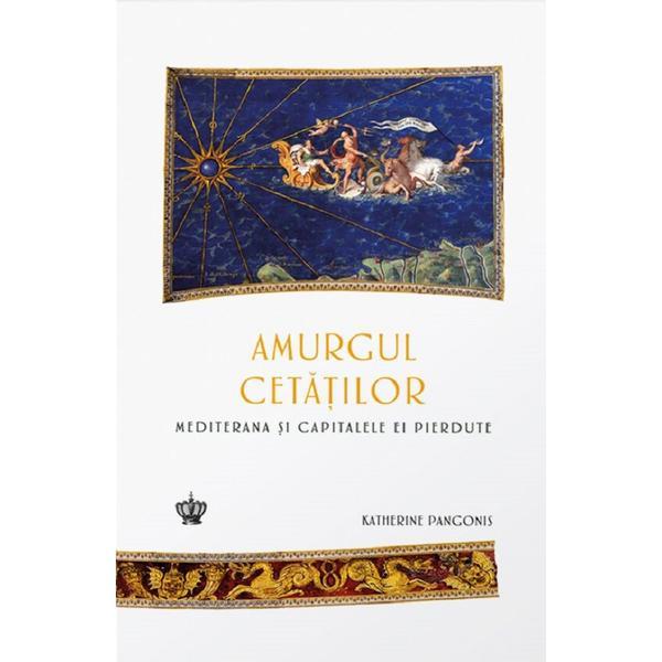 Amurgul cetatilor. Mediterana si capitalele ei pierdute - Katherine Pangonis, editura Baroque Books &amp; Arts