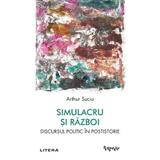 Simulacru si Razboi. Discursul Politic In Postistorie - Arthur Suciu, Editura Litera