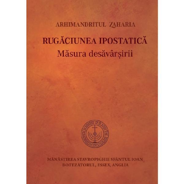 Rugaciunea ipostatica. Masura desavarsirii - Arhimandritul Zaharia, editura Manastirea Stavropighie Sfantul Ioan Botezatorul