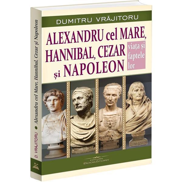 Alexandru cel Mare, Hannibal, Cezar si Napoleon. Viata si faptele lor - Dumitru Vrajitoru, editura Bookstory