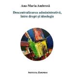 Descentralizarea administrativa, intre drept si ideologie - Ana-Maria Ambrosa, editura Institutul European