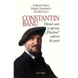 Constantin Banu. Omul care a aprins Flacara iubirii de tara - Gabriela Banu, Magda Stavinschi, Aurel Goci, editura Eikon