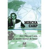 Aici Mircea Carp, sa auzim numai de bine! - Mircea Carp, Editura Fundatiei Culturale Memoria