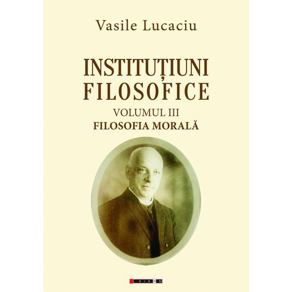 Institutiuni filosofice Vol.3: Filosofia morala - Vasile Lucaciu, editura Eikon