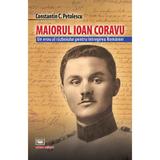 Maiorul Ioan Coravu. Un erou al razboiului pentru intregirea Romaniei - Constantin C. Petolescu, editura Militara