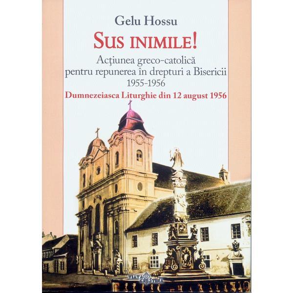 Sus inimile! Actiunea Greco-Catolica pentru repunerea in drepturi a Bisericii 1955-1956 - Gelu Hossu, editura Viata Crestina