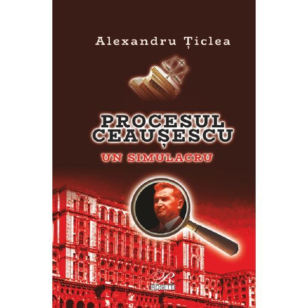 Procesul Ceausescu. Un simulacru - Alexandru Ticlea, editura Rosetti